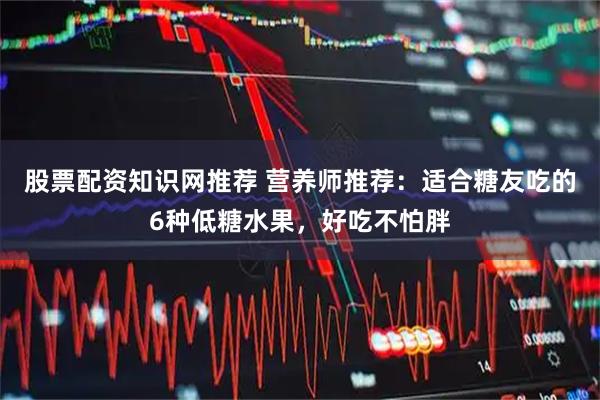 股票配资知识网推荐 营养师推荐：适合糖友吃的6种低糖水果，好吃不怕胖