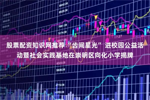 股票配资知识网推荐 “齿间星光” 进校园公益活动暨社会实践基地在崇明区向化小学揭牌