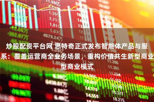 炒股配资平台网 思特奇正式发布智能体产品与服务体系：覆盖运营商全业务场景，重构价值共生新型商业模式