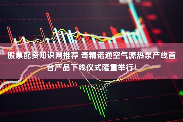股票配资知识网推荐 奇精诺通空气源热泵产线首台产品下线仪式隆重举行！