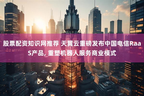 股票配资知识网推荐 天翼云重磅发布中国电信RaaS产品, 重塑机器人服务商业模式
