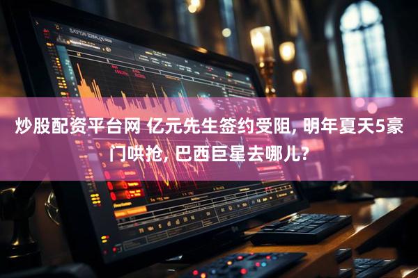 炒股配资平台网 亿元先生签约受阻, 明年夏天5豪门哄抢, 巴西巨星去哪儿?