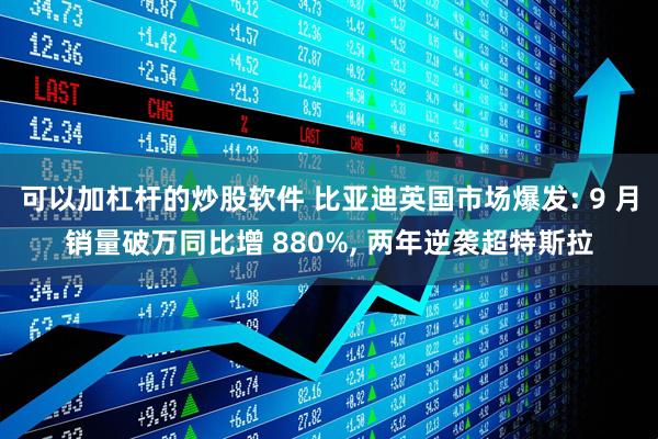 可以加杠杆的炒股软件 比亚迪英国市场爆发: 9 月销量破万同比增 880%, 两年逆袭超特斯拉
