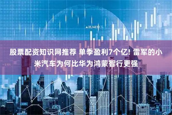 股票配资知识网推荐 单季盈利7个亿! 雷军的小米汽车为何比华为鸿蒙智行更强