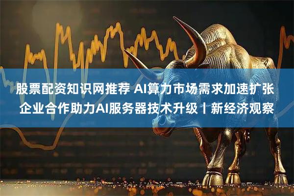 股票配资知识网推荐 AI算力市场需求加速扩张 企业合作助力AI服务器技术升级丨新经济观察