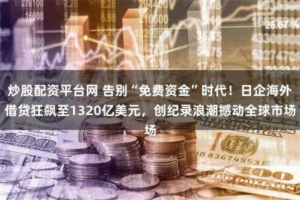 炒股配资平台网 告别“免费资金”时代！日企海外借贷狂飙至1320亿美元，创纪录浪潮撼动全球市场