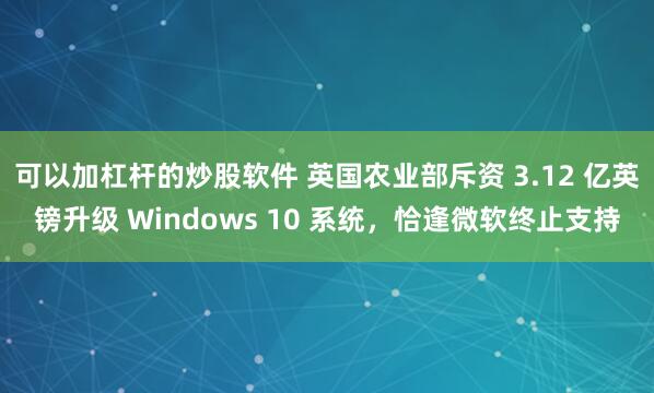 可以加杠杆的炒股软件 英国农业部斥资 3.12 亿英镑升级 Windows 10 系统，恰逢微软终止支持