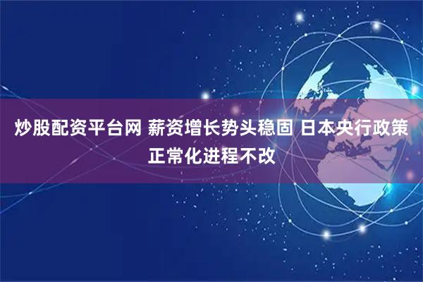 炒股配资平台网 薪资增长势头稳固 日本央行政策正常化进程不改