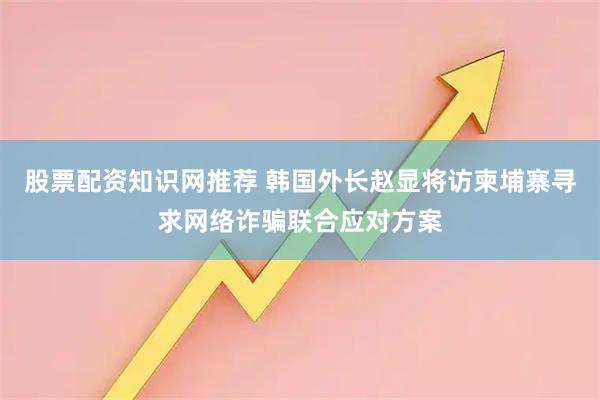 股票配资知识网推荐 韩国外长赵显将访柬埔寨寻求网络诈骗联合应对方案