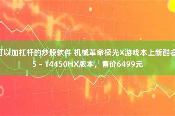 可以加杠杆的炒股软件 机械革命极光X游戏本上新酷睿i5 - 14450HX版本，售价6499元