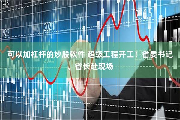 可以加杠杆的炒股软件 超级工程开工！省委书记、省长赴现场