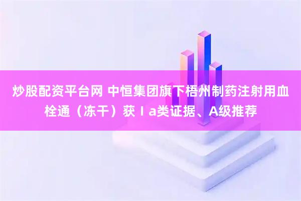 炒股配资平台网 中恒集团旗下梧州制药注射用血栓通（冻干）获Ⅰa类证据、A级推荐