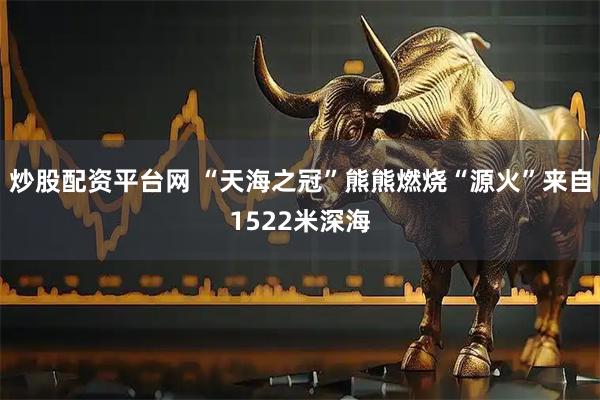 炒股配资平台网 “天海之冠”熊熊燃烧“源火”来自1522米深海
