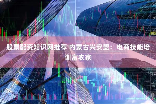 股票配资知识网推荐 内蒙古兴安盟：电商技能培训富农家