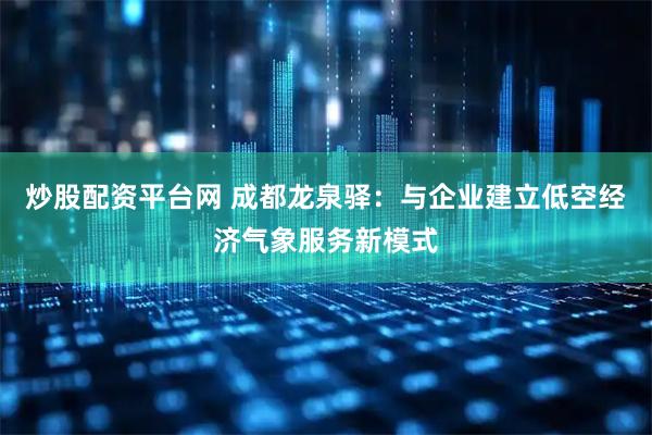 炒股配资平台网 成都龙泉驿：与企业建立低空经济气象服务新模式