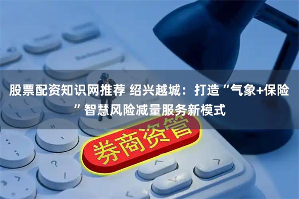 股票配资知识网推荐 绍兴越城：打造“气象+保险”智慧风险减量服务新模式