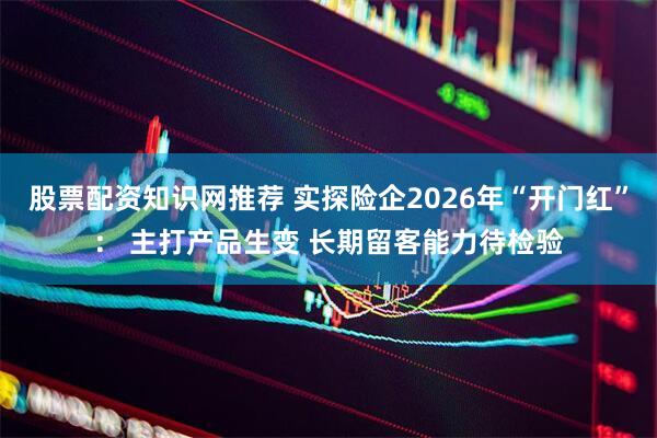 股票配资知识网推荐 实探险企2026年“开门红”： 主打产品生变 长期留客能力待检验