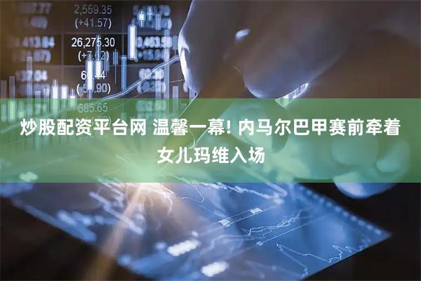 炒股配资平台网 温馨一幕! 内马尔巴甲赛前牵着女儿玛维入场