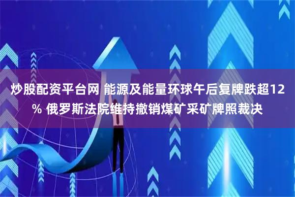 炒股配资平台网 能源及能量环球午后复牌跌超12% 俄罗斯法院维持撤销煤矿采矿牌照裁决