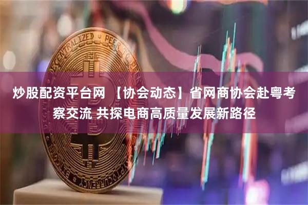 炒股配资平台网 【协会动态】省网商协会赴粤考察交流 共探电商高质量发展新路径