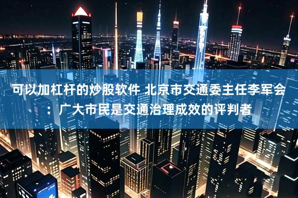 可以加杠杆的炒股软件 北京市交通委主任李军会：广大市民是交通治理成效的评判者