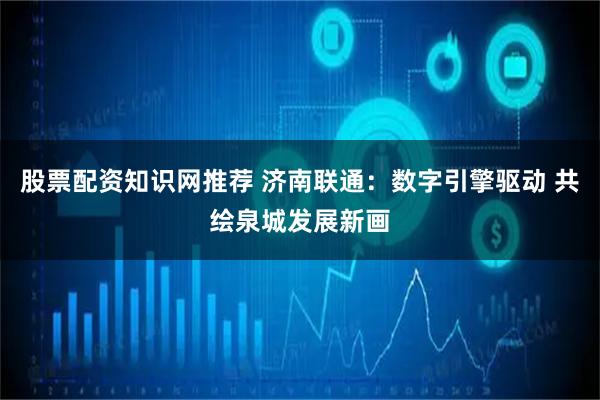 股票配资知识网推荐 济南联通：数字引擎驱动 共绘泉城发展新画