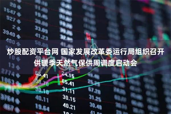 炒股配资平台网 国家发展改革委运行局组织召开供暖季天然气保供周调度启动会