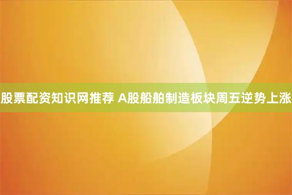 股票配资知识网推荐 A股船舶制造板块周五逆势上涨