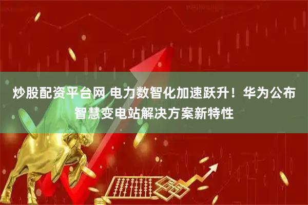 炒股配资平台网 电力数智化加速跃升！华为公布智慧变电站解决方案新特性