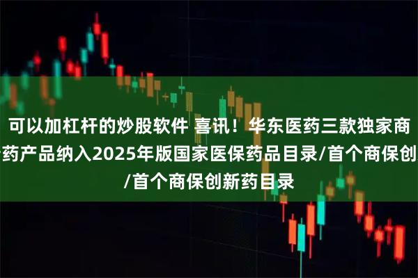 可以加杠杆的炒股软件 喜讯！华东医药三款独家商业化创新药产品纳入2025年版国家医保药品目录/首个商保创新药目录