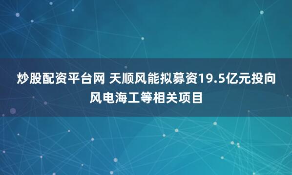 炒股配资平台网 天顺风能拟募资19.5亿元投向风电海工等相关项目