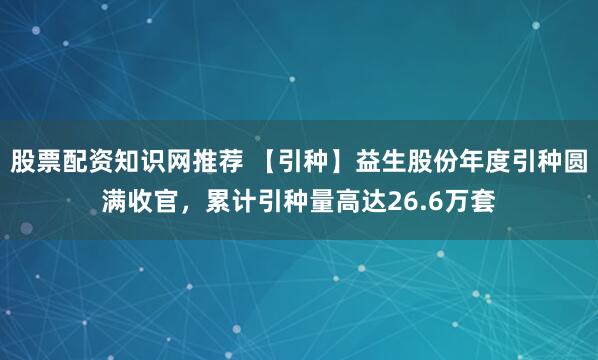 股票配资知识网推荐 【引种】益生股份年度引种圆满收官，累计引种量高达26.6万套