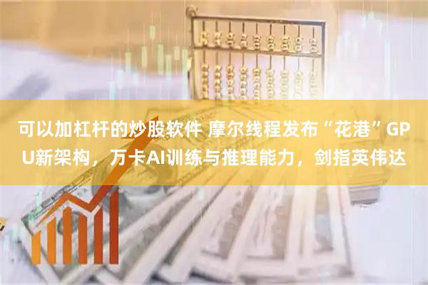 可以加杠杆的炒股软件 摩尔线程发布“花港”GPU新架构，万卡AI训练与推理能力，剑指英伟达