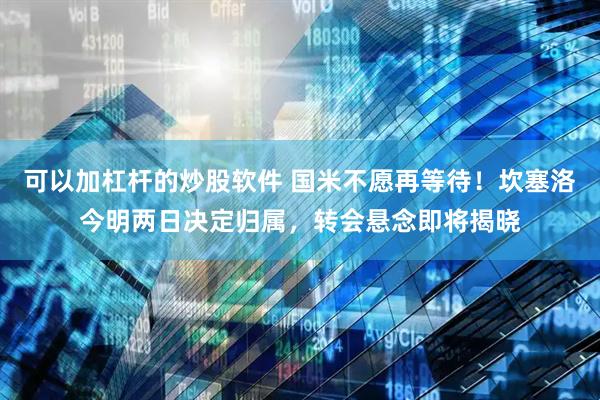 可以加杠杆的炒股软件 国米不愿再等待！坎塞洛今明两日决定归属，转会悬念即将揭晓