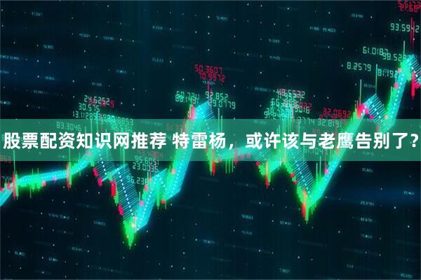 股票配资知识网推荐 特雷杨，或许该与老鹰告别了？