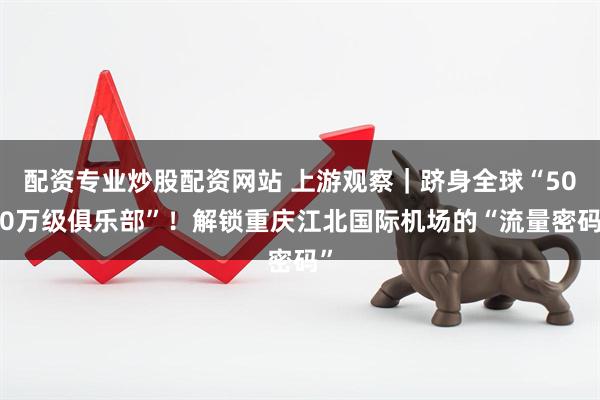 配资专业炒股配资网站 上游观察｜跻身全球“5000万级俱乐部”！解锁重庆江北国际机场的“流量密码”