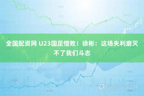 全国配资网 U23国足惜败！徐彬：这场失利磨灭不了我们斗志