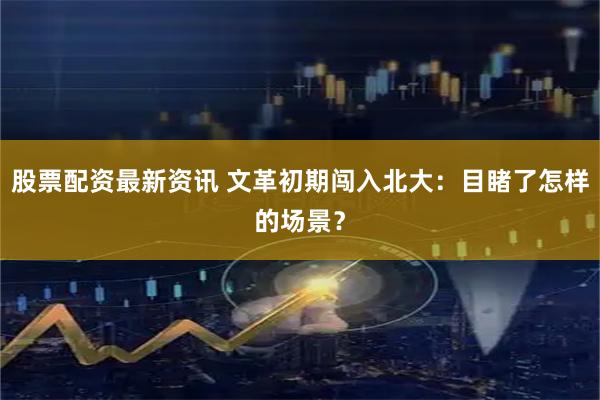 股票配资最新资讯 文革初期闯入北大：目睹了怎样的场景？
