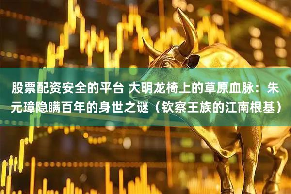 股票配资安全的平台 大明龙椅上的草原血脉：朱元璋隐瞒百年的身世之谜（钦察王族的江南根基）