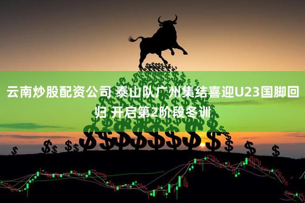 云南炒股配资公司 泰山队广州集结喜迎U23国脚回归 开启第2阶段冬训