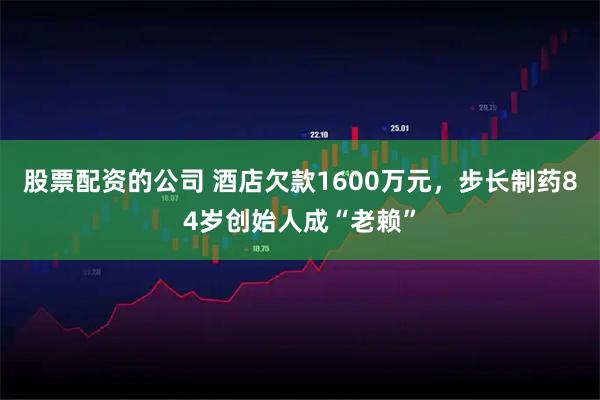股票配资的公司 酒店欠款1600万元，步长制药84岁创始人成“老赖”