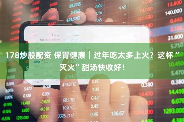 178炒股配资 保胃健康｜过年吃太多上火？这杯“灭火”甜汤快收好！