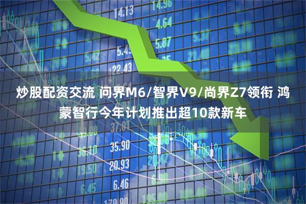 炒股配资交流 问界M6/智界V9/尚界Z7领衔 鸿蒙智行今年计划推出超10款新车
