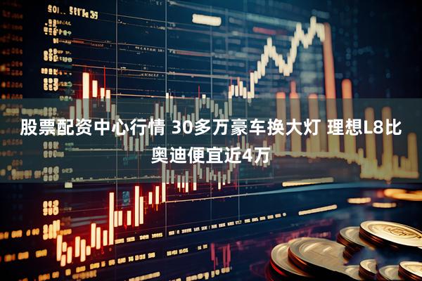 股票配资中心行情 30多万豪车换大灯 理想L8比奥迪便宜近4万