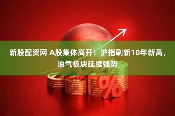 新股配资网 A股集体高开！沪指刷新10年新高，油气板块延续强势