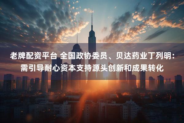 老牌配资平台 全国政协委员、贝达药业丁列明：需引导耐心资本支持源头创新和成果转化