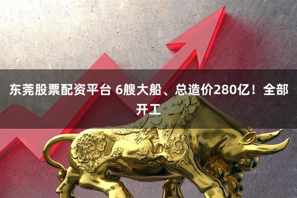 东莞股票配资平台 6艘大船、总造价280亿！全部开工