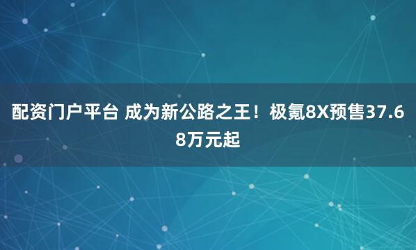 配资门户平台 成为新公路之王！极氪8X预售37.68万元起