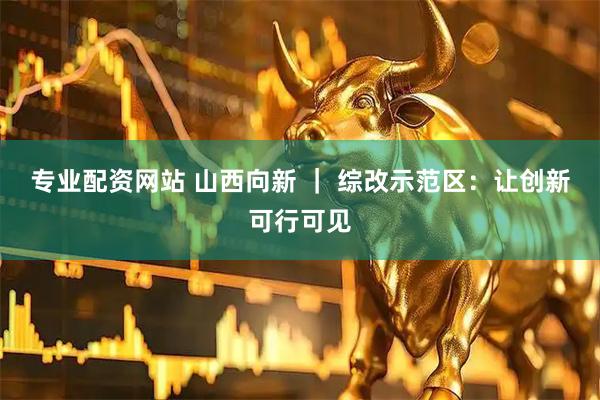 专业配资网站 山西向新 ｜ 综改示范区：让创新可行可见