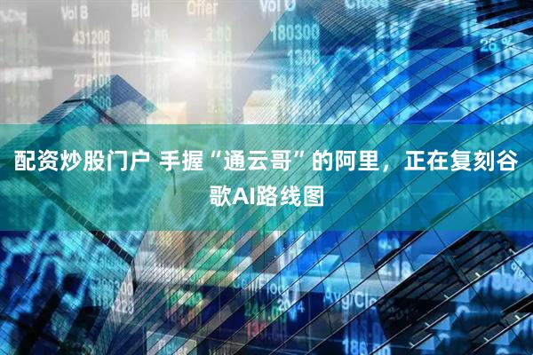 配资炒股门户 手握“通云哥”的阿里，正在复刻谷歌AI路线图